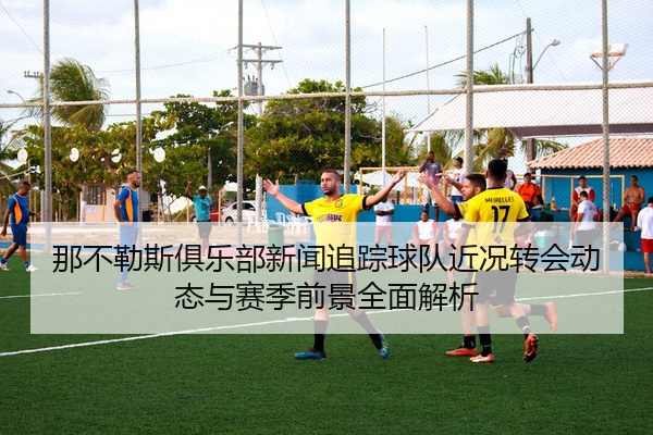 那不勒斯俱乐部新闻追踪球队近况转会动态与赛季前景全面解析