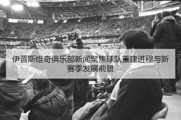 伊普斯维奇俱乐部新闻聚焦球队重建进程与新赛季发展前景