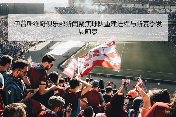伊普斯维奇俱乐部新闻聚焦球队重建进程与新赛季发展前景