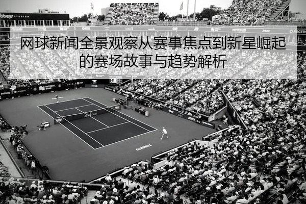网球新闻全景观察从赛事焦点到新星崛起的赛场故事与趋势解析