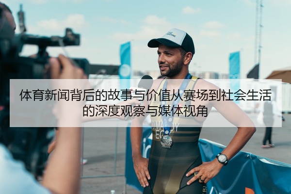 体育新闻背后的故事与价值从赛场到社会生活的深度观察与媒体视角