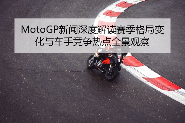 MotoGP新闻深度解读赛季格局变化与车手竞争热点全景观察