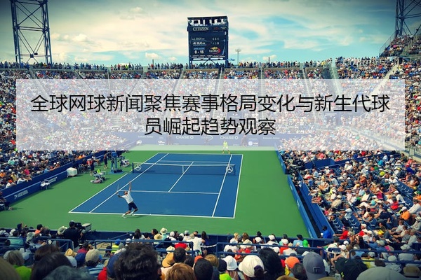 全球网球新闻聚焦赛事格局变化与新生代球员崛起趋势观察