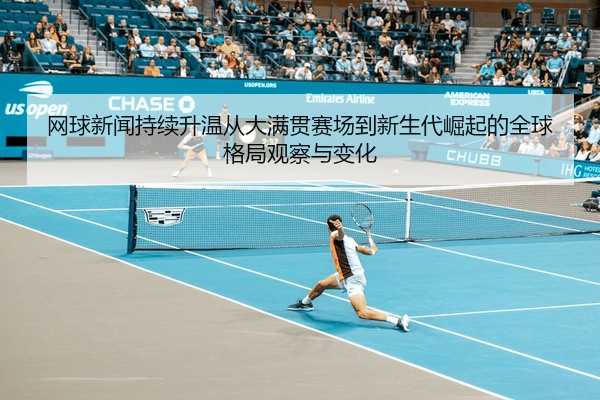 网球新闻持续升温从大满贯赛场到新生代崛起的全球格局观察与变化