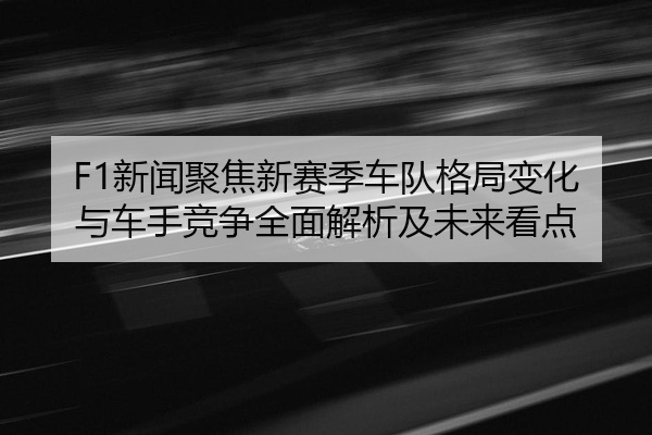 F1新闻聚焦新赛季车队格局变化与车手竞争全面解析及未来看点