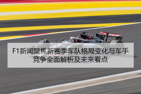 F1新闻聚焦新赛季车队格局变化与车手竞争全面解析及未来看点