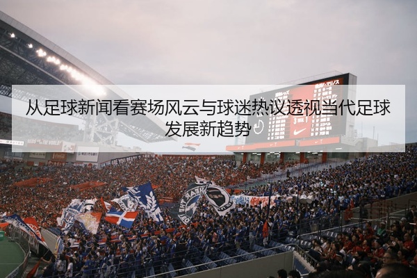 从足球新闻看赛场风云与球迷热议透视当代足球发展新趋势