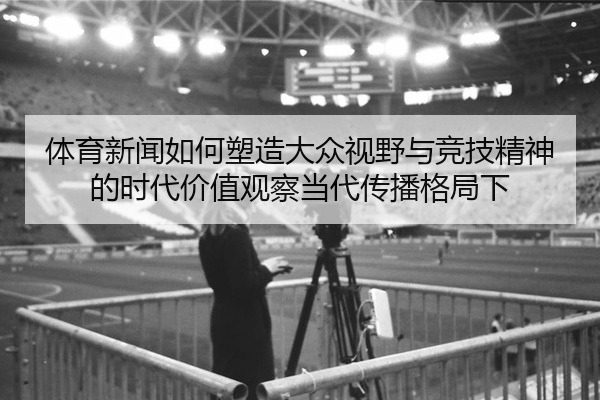 体育新闻如何塑造大众视野与竞技精神的时代价值观察当代传播格局下