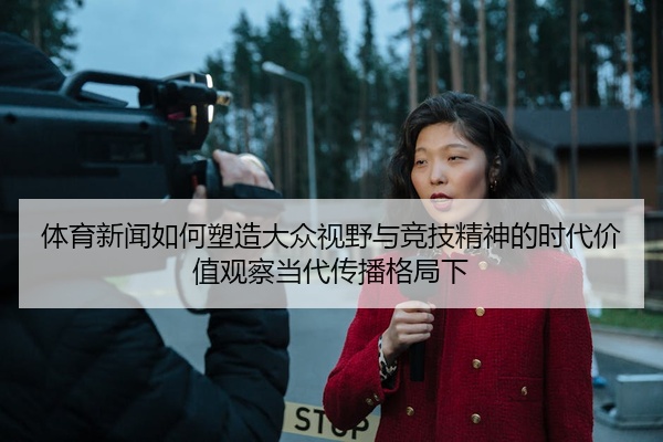 体育新闻如何塑造大众视野与竞技精神的时代价值观察当代传播格局下