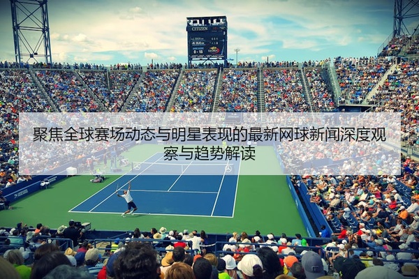聚焦全球赛场动态与明星表现的最新网球新闻深度观察与趋势解读