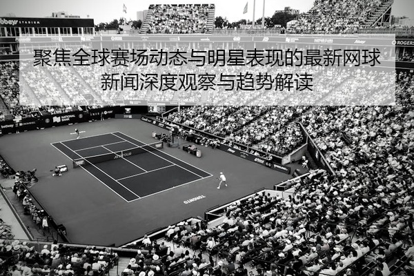 聚焦全球赛场动态与明星表现的最新网球新闻深度观察与趋势解读