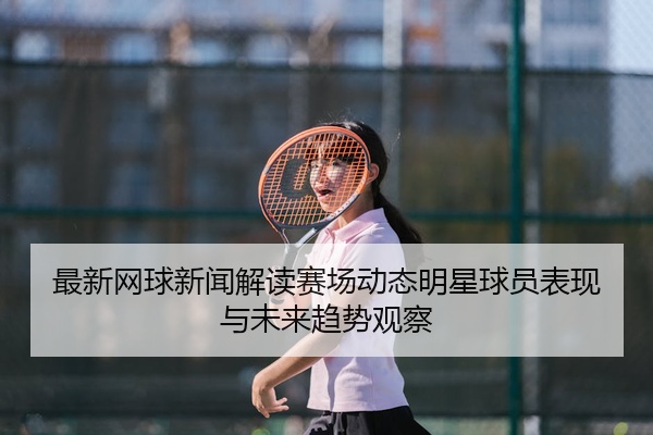 最新网球新闻解读赛场动态明星球员表现与未来趋势观察