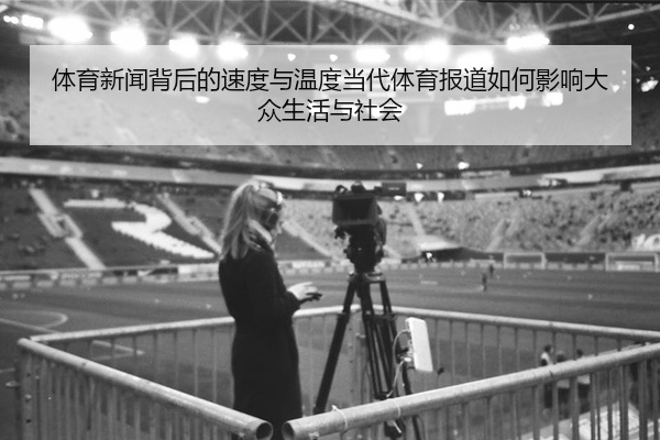体育新闻背后的速度与温度当代体育报道如何影响大众生活与社会
