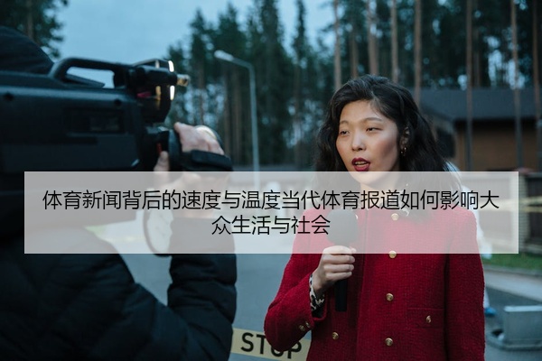 体育新闻背后的速度与温度当代体育报道如何影响大众生活与社会