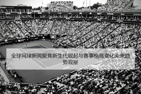 全球网球新闻聚焦新生代崛起与赛事格局变化未来趋势观察