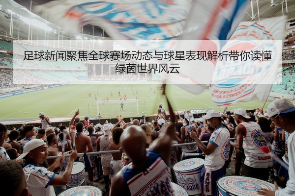 足球新闻聚焦全球赛场动态与球星表现解析带你读懂绿茵世界风云