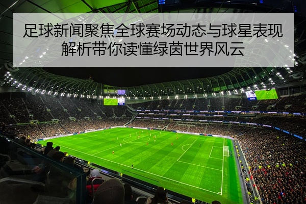 足球新闻聚焦全球赛场动态与球星表现解析带你读懂绿茵世界风云