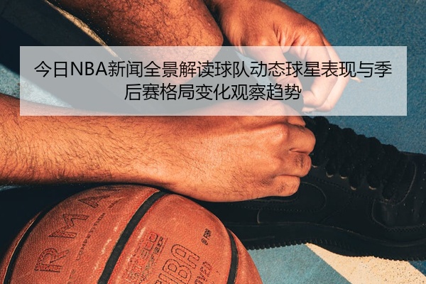 今日NBA新闻全景解读球队动态球星表现与季后赛格局变化观察趋势