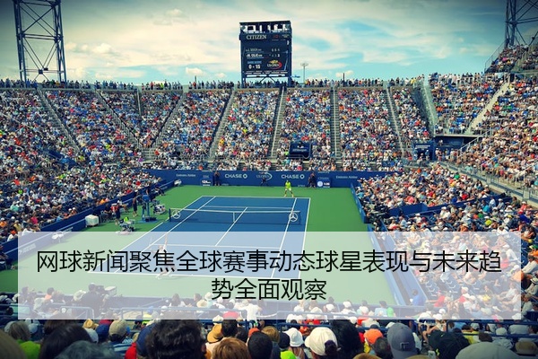 网球新闻聚焦全球赛事动态球星表现与未来趋势全面观察