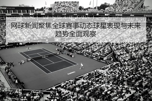 网球新闻聚焦全球赛事动态球星表现与未来趋势全面观察
