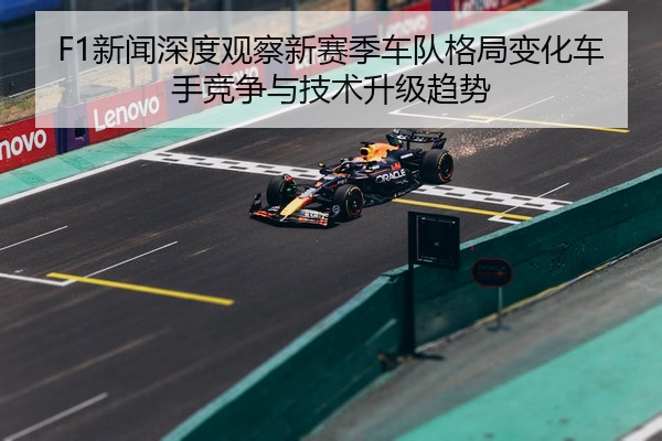 F1新闻深度观察新赛季车队格局变化车手竞争与技术升级趋势