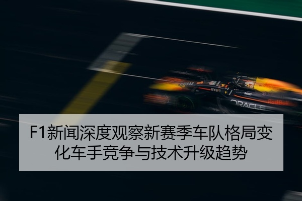 F1新闻深度观察新赛季车队格局变化车手竞争与技术升级趋势