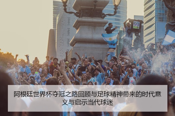 阿根廷世界杯夺冠之路回顾与足球精神带来的时代意义与启示当代球迷