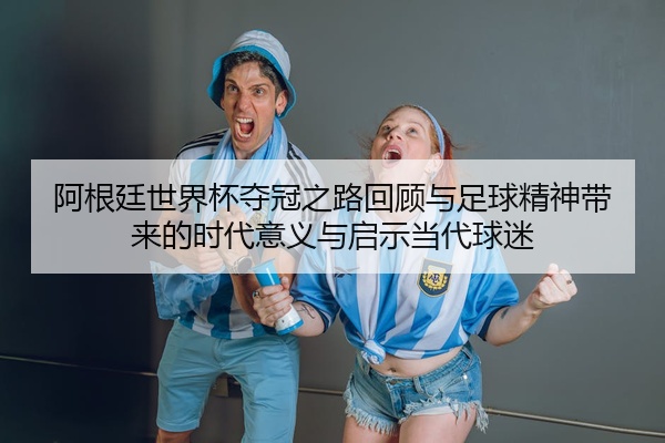 阿根廷世界杯夺冠之路回顾与足球精神带来的时代意义与启示当代球迷
