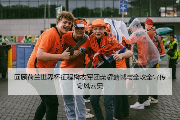 回顾荷兰世界杯征程橙衣军团荣耀遗憾与全攻全守传奇风云史