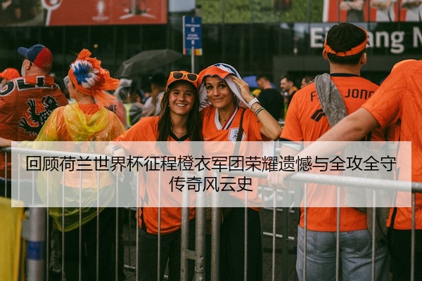 回顾荷兰世界杯征程橙衣军团荣耀遗憾与全攻全守传奇风云史