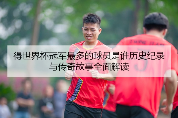 得世界杯冠军最多的球员是谁历史纪录与传奇故事全面解读