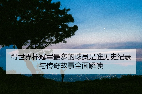 得世界杯冠军最多的球员是谁历史纪录与传奇故事全面解读
