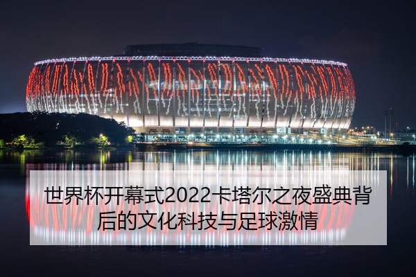 世界杯开幕式2022卡塔尔之夜盛典背后的文化科技与足球激情