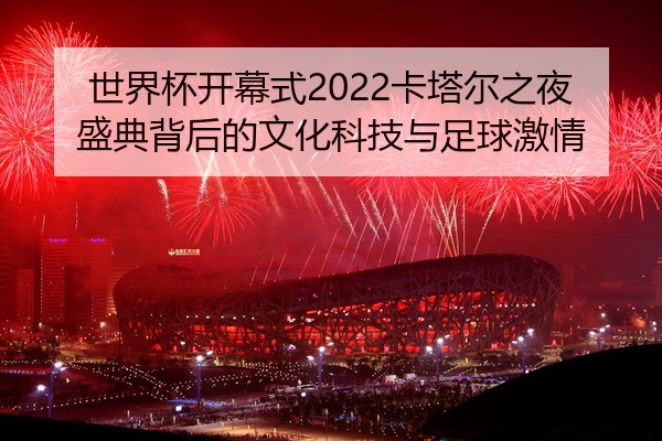 世界杯开幕式2022卡塔尔之夜盛典背后的文化科技与足球激情