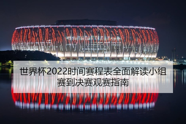 世界杯2022时间赛程表全面解读小组赛到决赛观赛指南