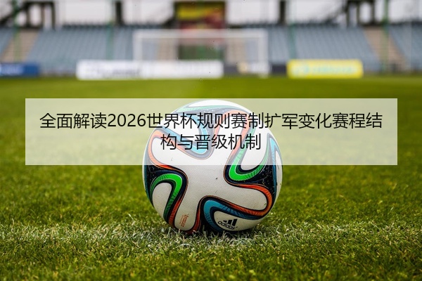 全面解读2026世界杯规则赛制扩军变化赛程结构与晋级机制
