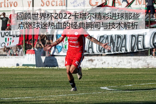 回顾世界杯2022卡塔尔精彩进球那些点燃球迷热血的经典瞬间与技术解析
