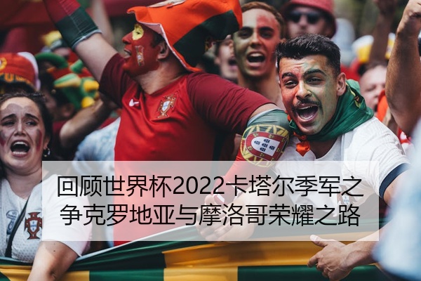 回顾世界杯2022卡塔尔季军之争克罗地亚与摩洛哥荣耀之路