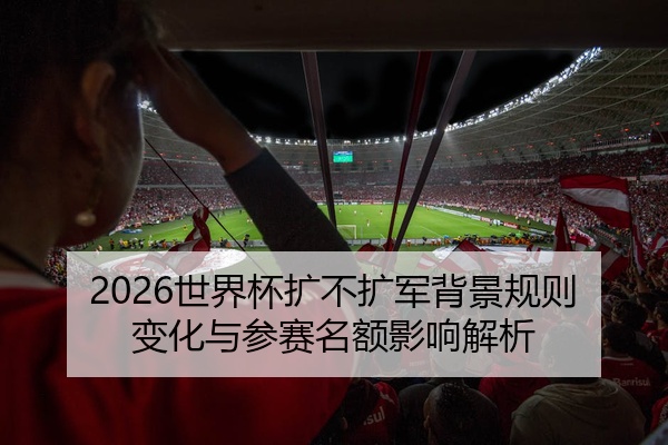 2026世界杯扩不扩军背景规则变化与参赛名额影响解析