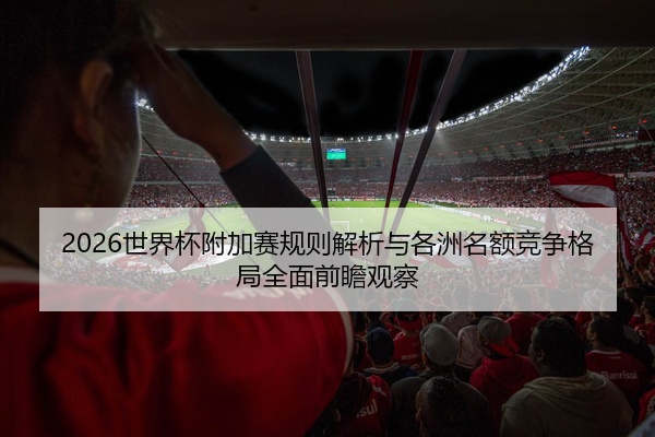 2026世界杯附加赛规则解析与各洲名额竞争格局全面前瞻观察