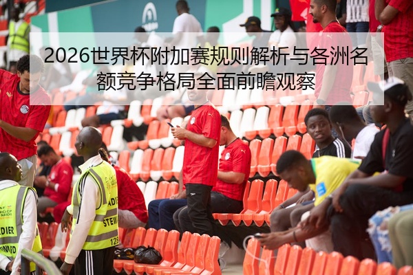 2026世界杯附加赛规则解析与各洲名额竞争格局全面前瞻观察