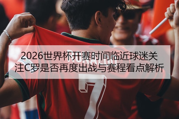 2026世界杯开赛时间临近球迷关注C罗是否再度出战与赛程看点解析