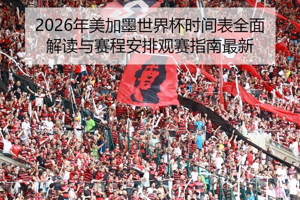 2026年美加墨世界杯时间表全面解读与赛程安排观赛指南最新