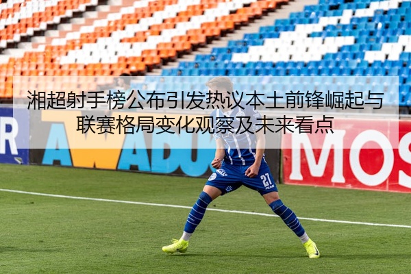 湘超射手榜公布引发热议本土前锋崛起与联赛格局变化观察及未来看点