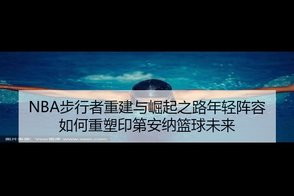 NBA步行者重建与崛起之路年轻阵容如何重塑印第安纳篮球未来