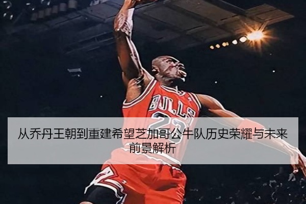 从乔丹王朝到重建希望芝加哥公牛队历史荣耀与未来前景解析