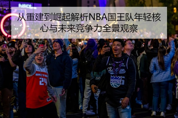从重建到崛起解析NBA国王队年轻核心与未来竞争力全景观察