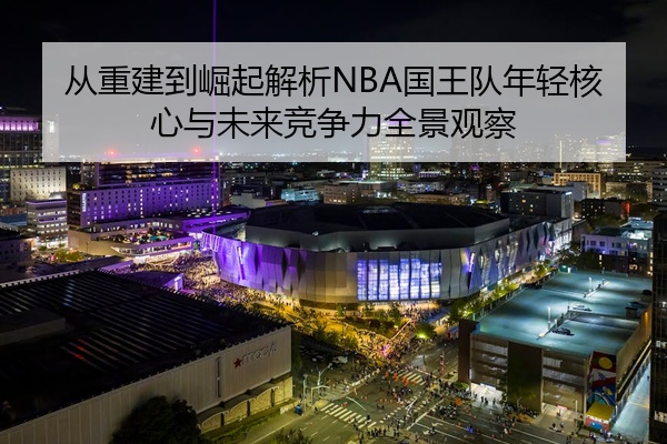 从重建到崛起解析NBA国王队年轻核心与未来竞争力全景观察