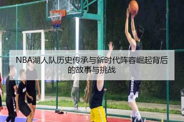 NBA湖人队历史传承与新时代阵容崛起背后的故事与挑战