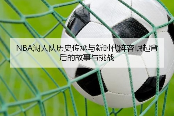 NBA湖人队历史传承与新时代阵容崛起背后的故事与挑战